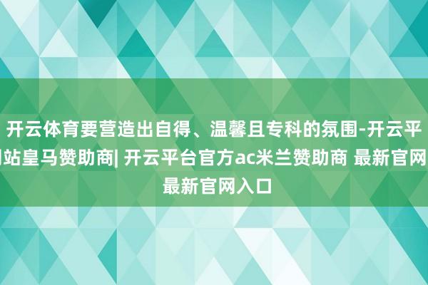 开云体育要营造出自得、温馨且专科的氛围-开云平台网站皇马赞助商| 开云平台官方ac米兰赞助商 最新官网入口