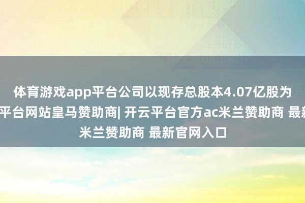 体育游戏app平台公司以现存总股本4.07亿股为基数-开云平台网站皇马赞助商| 开云平台官方ac米兰赞助商 最新官网入口