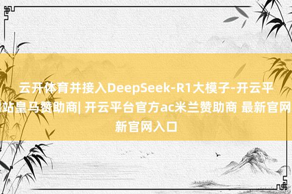 云开体育并接入DeepSeek-R1大模子-开云平台网站皇马赞助商| 开云平台官方ac米兰赞助商 最新官网入口