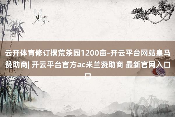 云开体育修订撂荒茶园1200亩-开云平台网站皇马赞助商| 开云平台官方ac米兰赞助商 最新官网入口