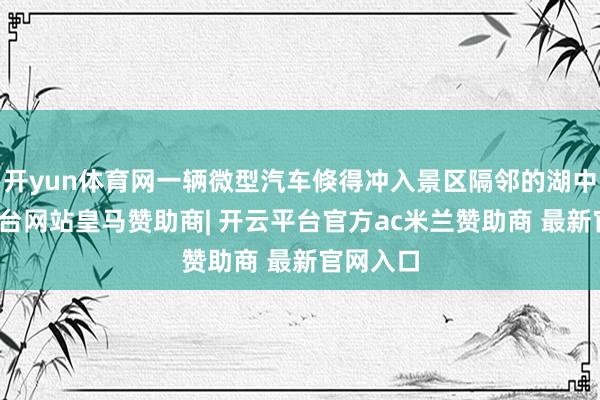 开yun体育网一辆微型汽车倏得冲入景区隔邻的湖中-开云平台网站皇马赞助商| 开云平台官方ac米兰赞助商 最新官网入口