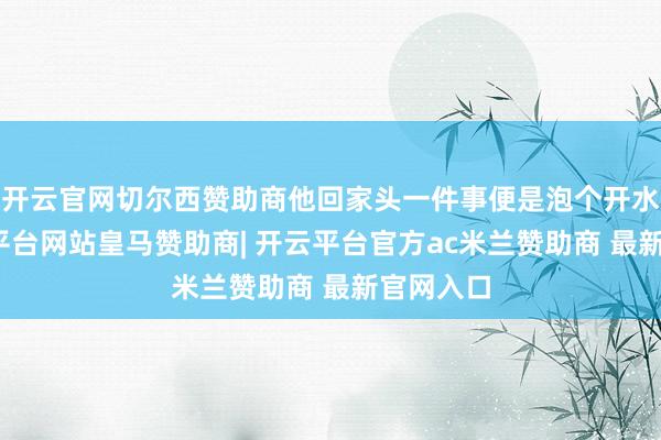 开云官网切尔西赞助商他回家头一件事便是泡个开水澡-开云平台网站皇马赞助商| 开云平台官方ac米兰赞助商 最新官网入口