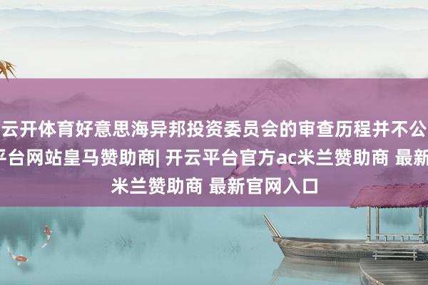 云开体育好意思海异邦投资委员会的审查历程并不公平-开云平台网站皇马赞助商| 开云平台官方ac米兰赞助商 最新官网入口