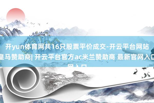 开yun体育网共16只股票平价成交-开云平台网站皇马赞助商| 开云平台官方ac米兰赞助商 最新官网入口
