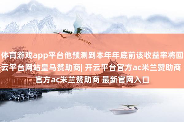 体育游戏app平台他预测到本年年底前该收益率将回落至3.5%-开云平台网站皇马赞助商| 开云平台官方ac米兰赞助商 最新官网入口