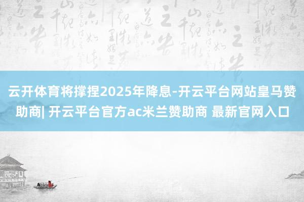云开体育将撑捏2025年降息-开云平台网站皇马赞助商| 开云平台官方ac米兰赞助商 最新官网入口