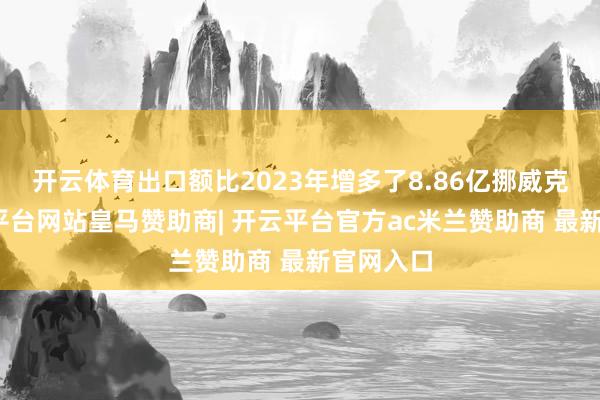 开云体育出口额比2023年增多了8.86亿挪威克朗-开云平台网站皇马赞助商| 开云平台官方ac米兰赞助商 最新官网入口