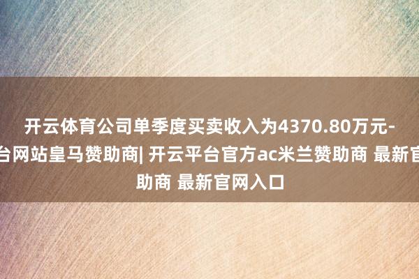 开云体育公司单季度买卖收入为4370.80万元-开云平台网站皇马赞助商| 开云平台官方ac米兰赞助商 最新官网入口