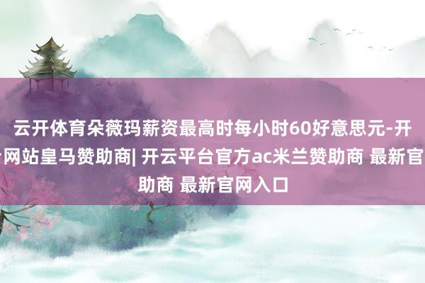 云开体育朵薇玛薪资最高时每小时60好意思元-开云平台网站皇马赞助商| 开云平台官方ac米兰赞助商 最新官网入口