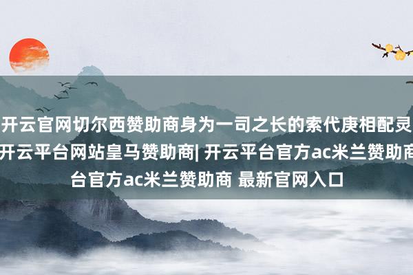 开云官网切尔西赞助商身为一司之长的索代庚相配灵敏机警有智商-开云平台网站皇马赞助商| 开云平台官方ac米兰赞助商 最新官网入口