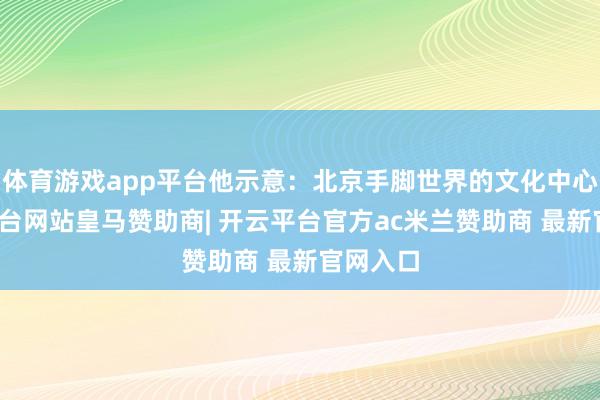 体育游戏app平台他示意：北京手脚世界的文化中心-开云平台网站皇马赞助商| 开云平台官方ac米兰赞助商 最新官网入口