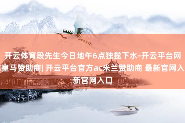 开云体育段先生今日地午6点独揽下水-开云平台网站皇马赞助商| 开云平台官方ac米兰赞助商 最新官网入口