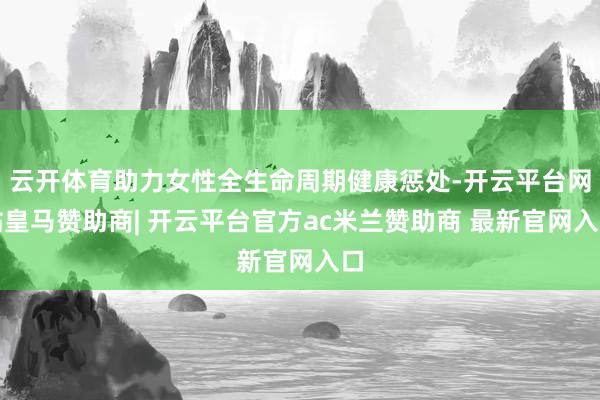 云开体育助力女性全生命周期健康惩处-开云平台网站皇马赞助商| 开云平台官方ac米兰赞助商 最新官网入口