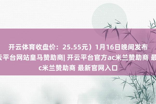 开云体育收盘价：25.55元）1月16日晚间发布公告称-开云平台网站皇马赞助商| 开云平台官方ac米兰赞助商 最新官网入口