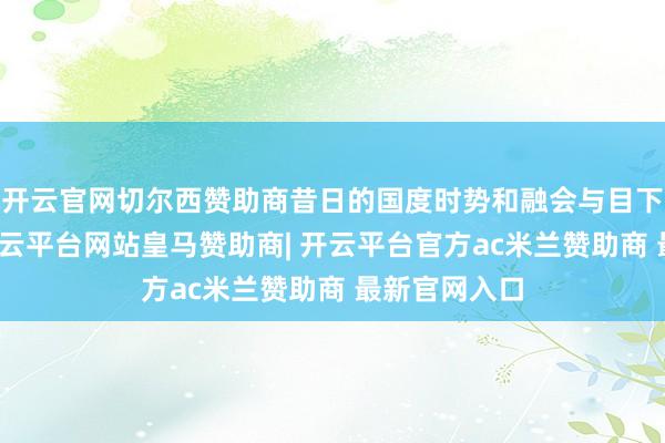 开云官网切尔西赞助商昔日的国度时势和融会与目下有所区别-开云平台网站皇马赞助商| 开云平台官方ac米兰赞助商 最新官网入口