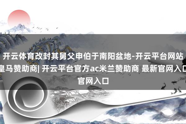 开云体育改封其舅父申伯于南阳盆地-开云平台网站皇马赞助商| 开云平台官方ac米兰赞助商 最新官网入口