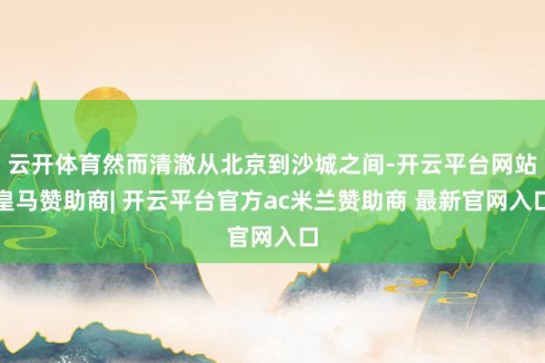 云开体育然而清澈从北京到沙城之间-开云平台网站皇马赞助商| 开云平台官方ac米兰赞助商 最新官网入口