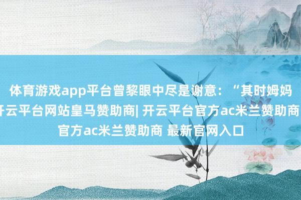 体育游戏app平台曾黎眼中尽是谢意：“其时姆妈没念念太多-开云平台网站皇马赞助商| 开云平台官方ac米兰赞助商 最新官网入口