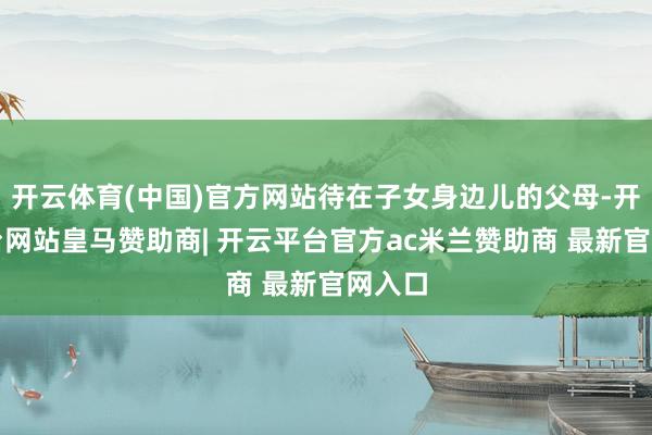 开云体育(中国)官方网站待在子女身边儿的父母-开云平台网站皇马赞助商| 开云平台官方ac米兰赞助商 最新官网入口