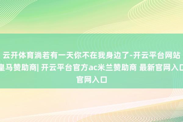 云开体育淌若有一天你不在我身边了-开云平台网站皇马赞助商| 开云平台官方ac米兰赞助商 最新官网入口
