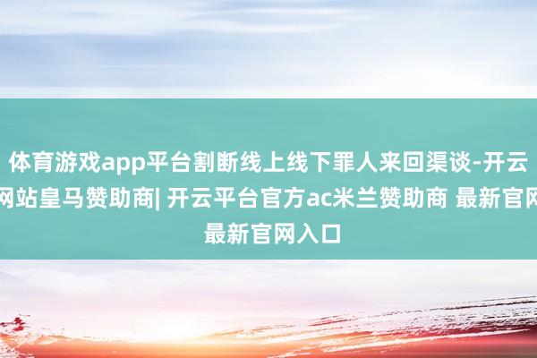 体育游戏app平台割断线上线下罪人来回渠谈-开云平台网站皇马赞助商| 开云平台官方ac米兰赞助商 最新官网入口