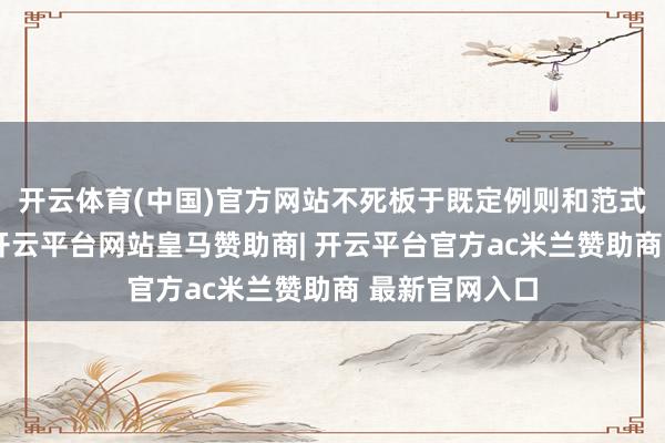 开云体育(中国)官方网站不死板于既定例则和范式的贸易口头-开云平台网站皇马赞助商| 开云平台官方ac米兰赞助商 最新官网入口