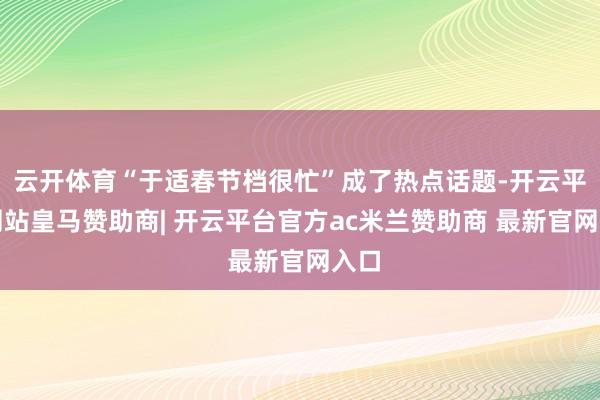 云开体育“于适春节档很忙”成了热点话题-开云平台网站皇马赞助商| 开云平台官方ac米兰赞助商 最新官网入口