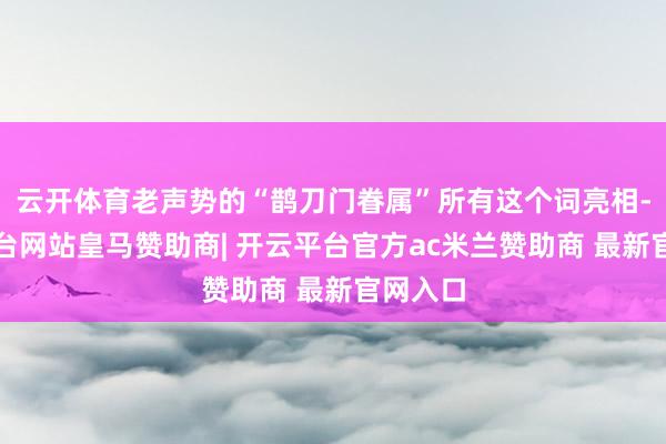 云开体育老声势的“鹊刀门眷属”所有这个词亮相-开云平台网站皇马赞助商| 开云平台官方ac米兰赞助商 最新官网入口
