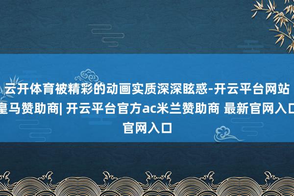 云开体育被精彩的动画实质深深眩惑-开云平台网站皇马赞助商| 开云平台官方ac米兰赞助商 最新官网入口