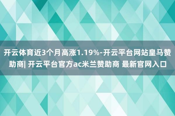 开云体育近3个月高涨1.19%-开云平台网站皇马赞助商| 开云平台官方ac米兰赞助商 最新官网入口