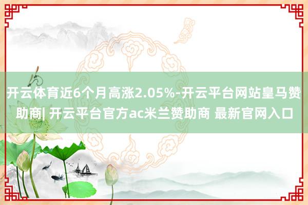 开云体育近6个月高涨2.05%-开云平台网站皇马赞助商| 开云平台官方ac米兰赞助商 最新官网入口