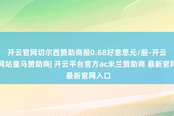开云官网切尔西赞助商报0.68好意思元/股-开云平台网站皇马赞助商| 开云平台官方ac米兰赞助商 最新官网入口