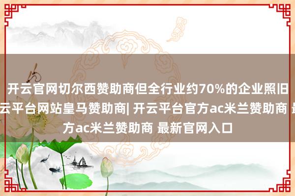 开云官网切尔西赞助商但全行业约70%的企业照旧保捏盈利-开云平台网站皇马赞助商| 开云平台官方ac米兰赞助商 最新官网入口