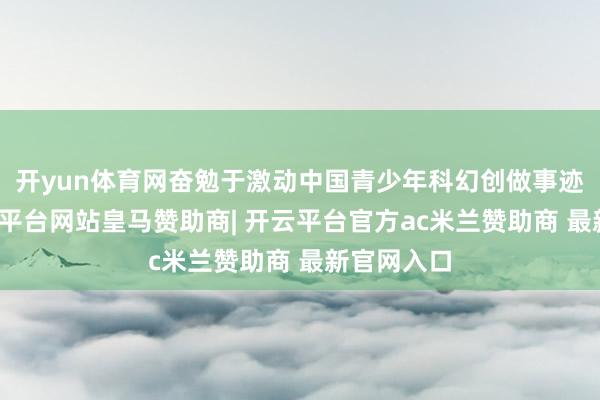 开yun体育网奋勉于激动中国青少年科幻创做事迹发展-开云平台网站皇马赞助商| 开云平台官方ac米兰赞助商 最新官网入口