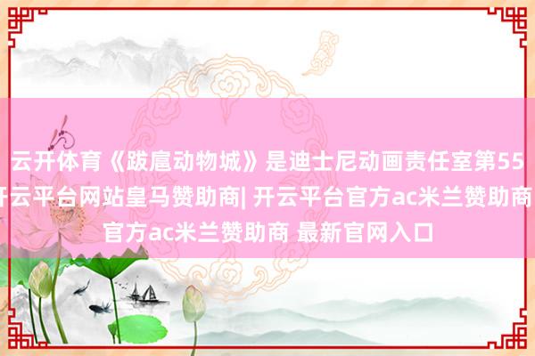 云开体育《跋扈动物城》是迪士尼动画责任室第55部动画长片-开云平台网站皇马赞助商| 开云平台官方ac米兰赞助商 最新官网入口