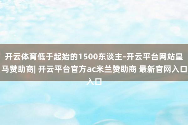 开云体育低于起始的1500东谈主-开云平台网站皇马赞助商| 开云平台官方ac米兰赞助商 最新官网入口
