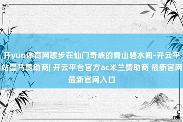 开yun体育网踱步在仙门奇峡的青山碧水间-开云平台网站皇马赞助商| 开云平台官方ac米兰赞助商 最新官网入口