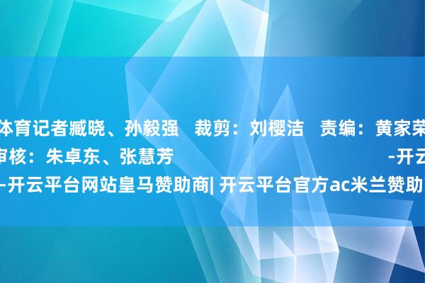 开云体育记者臧晓、孙毅强   裁剪：刘樱洁   责编：黄家荣、林汝嫦   审核：朱卓东、张慧芳                                           -开云平台网站皇马赞助商| 开云平台官方ac米兰赞助商 最新官网入口