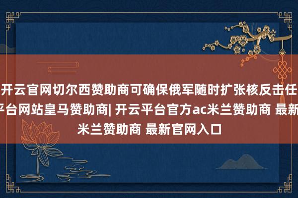 开云官网切尔西赞助商可确保俄军随时扩张核反击任务-开云平台网站皇马赞助商| 开云平台官方ac米兰赞助商 最新官网入口