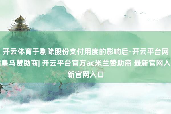开云体育于剔除股份支付用度的影响后-开云平台网站皇马赞助商| 开云平台官方ac米兰赞助商 最新官网入口