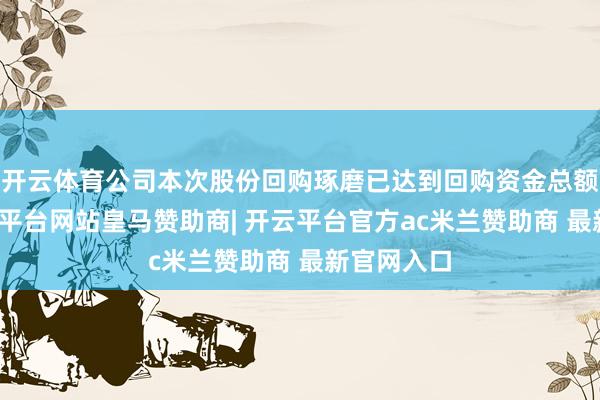 开云体育公司本次股份回购琢磨已达到回购资金总额下限-开云平台网站皇马赞助商| 开云平台官方ac米兰赞助商 最新官网入口