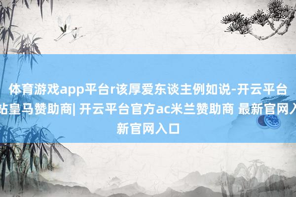体育游戏app平台r该厚爱东谈主例如说-开云平台网站皇马赞助商| 开云平台官方ac米兰赞助商 最新官网入口