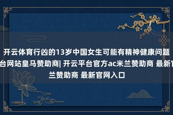 开云体育行凶的13岁中国女生可能有精神健康问题-开云平台网站皇马赞助商| 开云平台官方ac米兰赞助商 最新官网入口