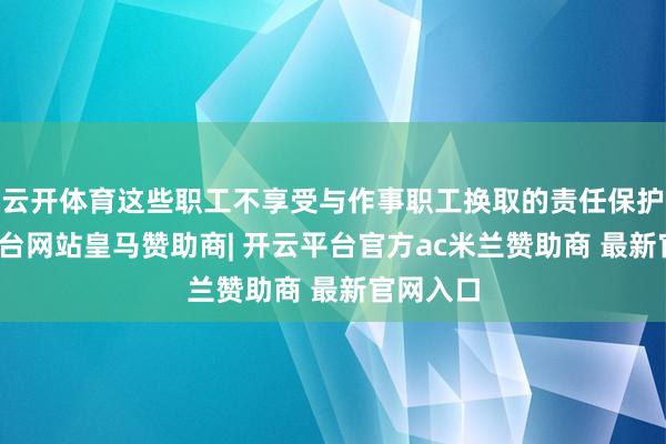 云开体育这些职工不享受与作事职工换取的责任保护-开云平台网站皇马赞助商| 开云平台官方ac米兰赞助商 最新官网入口
