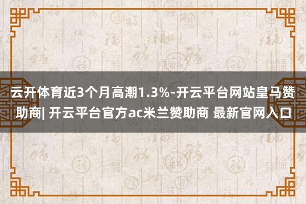云开体育近3个月高潮1.3%-开云平台网站皇马赞助商| 开云平台官方ac米兰赞助商 最新官网入口