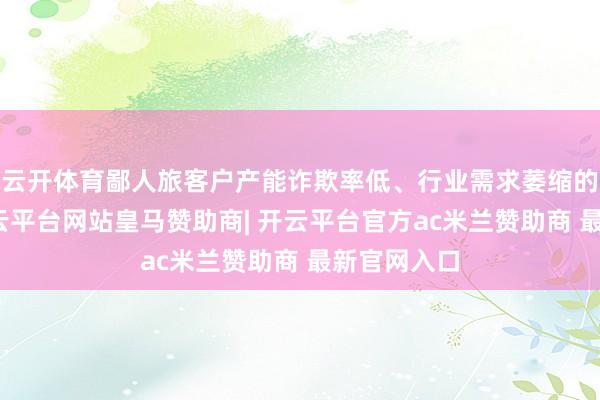 云开体育鄙人旅客户产能诈欺率低、行业需求萎缩的布景下-开云平台网站皇马赞助商| 开云平台官方ac米兰赞助商 最新官网入口