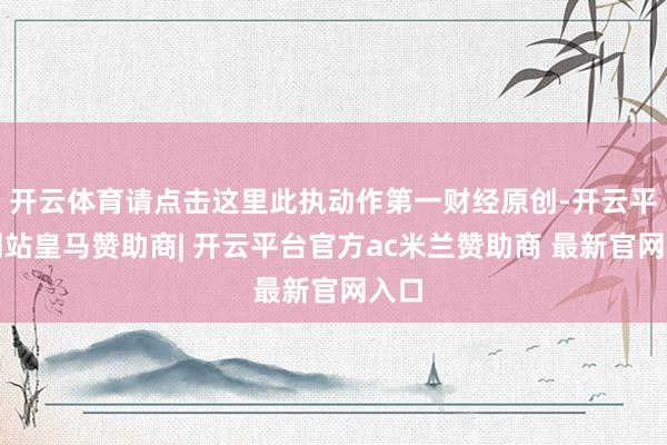 开云体育请点击这里此执动作第一财经原创-开云平台网站皇马赞助商| 开云平台官方ac米兰赞助商 最新官网入口