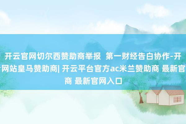 开云官网切尔西赞助商举报  第一财经告白协作-开云平台网站皇马赞助商| 开云平台官方ac米兰赞助商 最新官网入口