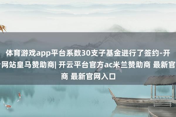 体育游戏app平台系数30支子基金进行了签约-开云平台网站皇马赞助商| 开云平台官方ac米兰赞助商 最新官网入口