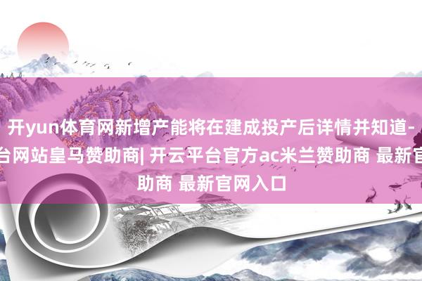开yun体育网新增产能将在建成投产后详情并知道-开云平台网站皇马赞助商| 开云平台官方ac米兰赞助商 最新官网入口